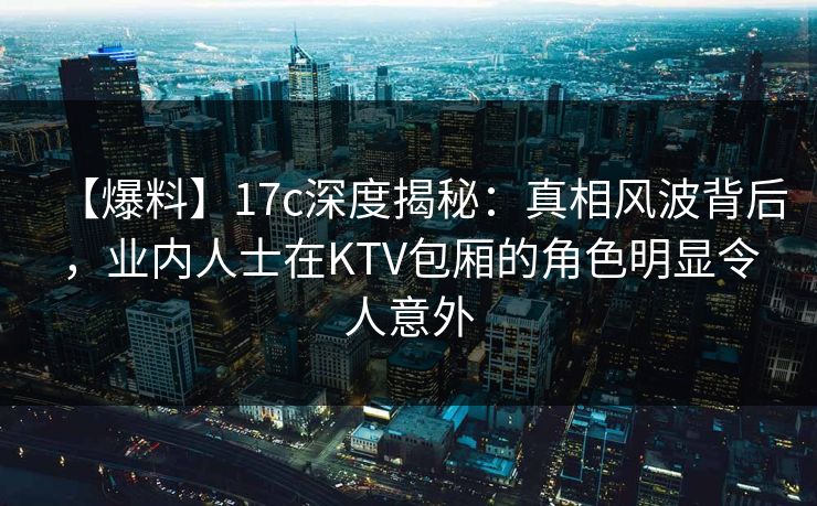 【爆料】17c深度揭秘：真相风波背后，业内人士在KTV包厢的角色明显令人意外