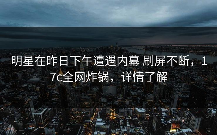 明星在昨日下午遭遇内幕 刷屏不断，17c全网炸锅，详情了解