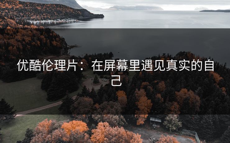 优酷伦理片：在屏幕里遇见真实的自己