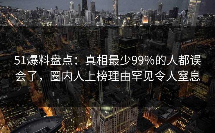 51爆料盘点：真相最少99%的人都误会了，圈内人上榜理由罕见令人窒息