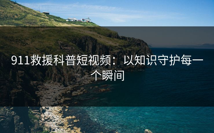911救援科普短视频：以知识守护每一个瞬间