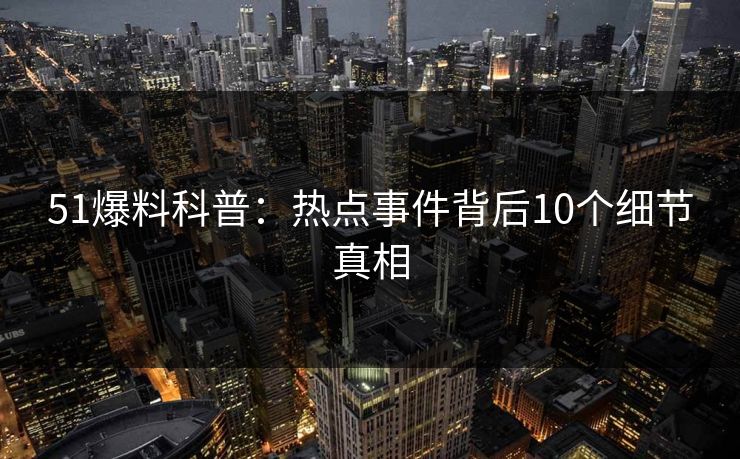 51爆料科普：热点事件背后10个细节真相