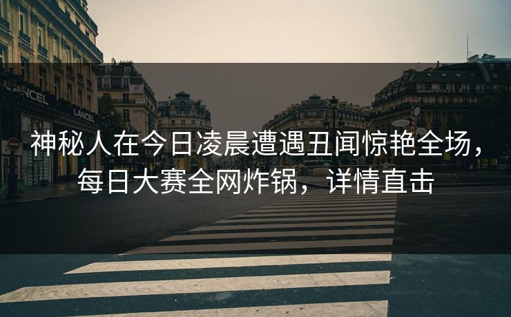 神秘人在今日凌晨遭遇丑闻惊艳全场，每日大赛全网炸锅，详情直击