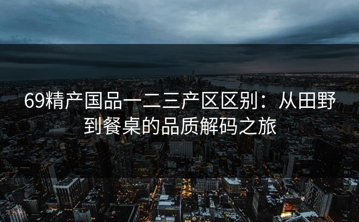 69精产国品一二三产区区别：从田野到餐桌的品质解码之旅