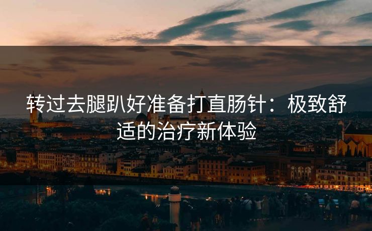 转过去腿趴好准备打直肠针：极致舒适的治疗新体验