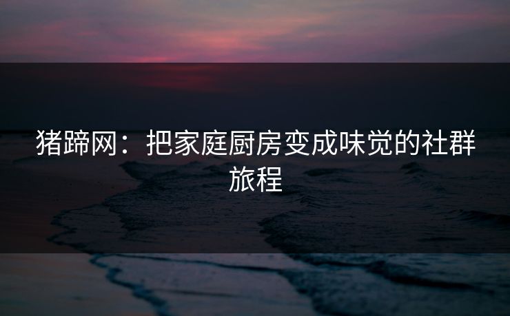 猪蹄网：把家庭厨房变成味觉的社群旅程