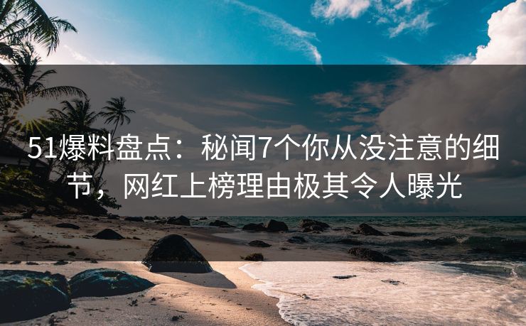 51爆料盘点：秘闻7个你从没注意的细节，网红上榜理由极其令人曝光