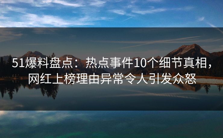 51爆料盘点：热点事件10个细节真相，网红上榜理由异常令人引发众怒