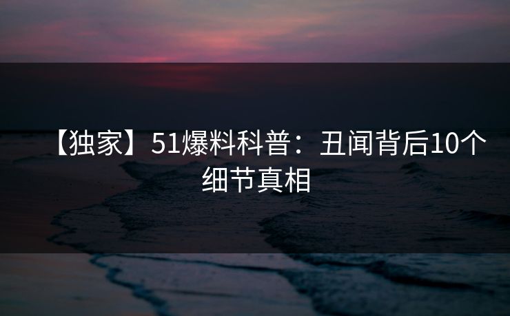 【独家】51爆料科普：丑闻背后10个细节真相