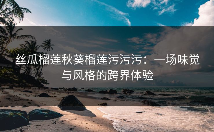 丝瓜榴莲秋葵榴莲污污污：一场味觉与风格的跨界体验