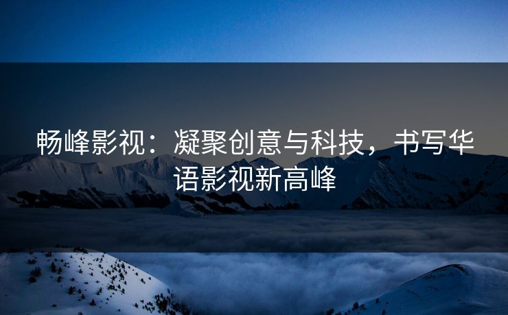 畅峰影视：凝聚创意与科技，书写华语影视新高峰