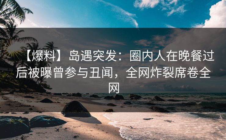 【爆料】岛遇突发：圈内人在晚餐过后被曝曾参与丑闻，全网炸裂席卷全网