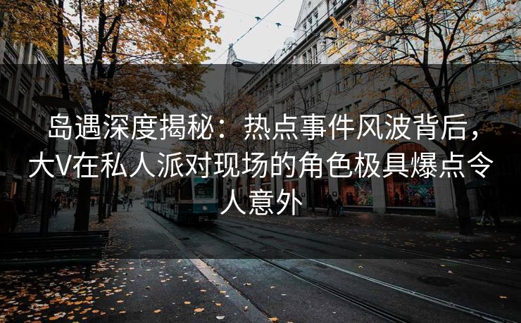 岛遇深度揭秘：热点事件风波背后，大V在私人派对现场的角色极具爆点令人意外