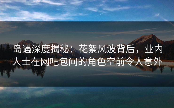 岛遇深度揭秘：花絮风波背后，业内人士在网吧包间的角色空前令人意外