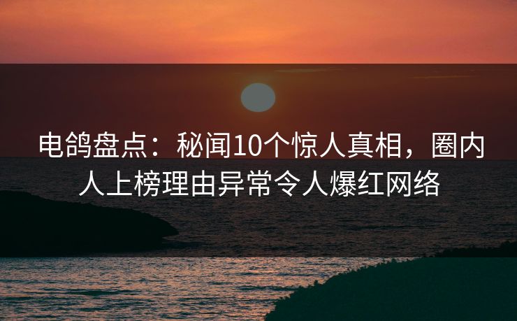 电鸽盘点：秘闻10个惊人真相，圈内人上榜理由异常令人爆红网络