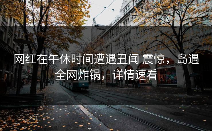 网红在午休时间遭遇丑闻 震惊，岛遇全网炸锅，详情速看
