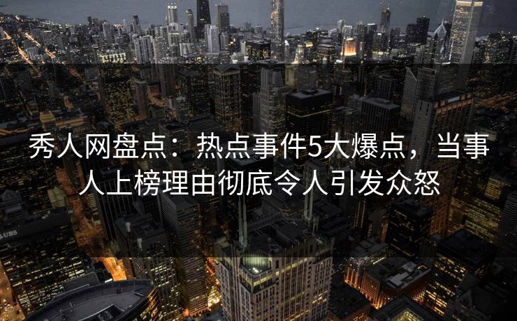 秀人网盘点：热点事件5大爆点，当事人上榜理由彻底令人引发众怒