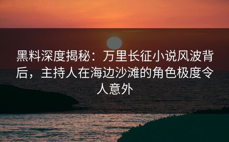 黑料深度揭秘：万里长征小说风波背后，主持人在海边沙滩的角色极度令人意外