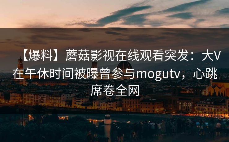 【爆料】蘑菇影视在线观看突发:大V在午休时间被曝曾参与mogutv,心跳席卷全网 【爆料】蘑菇影视在线观看突发:大V在午休时间被曝曾参与mogutv,心跳席卷全网