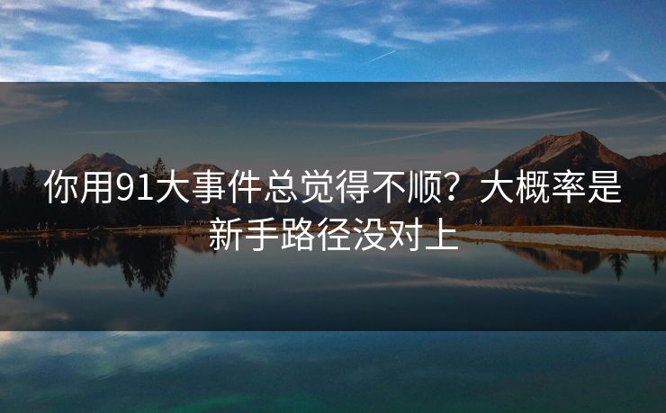 你用91大事件总觉得不顺？大概率是新手路径没对上