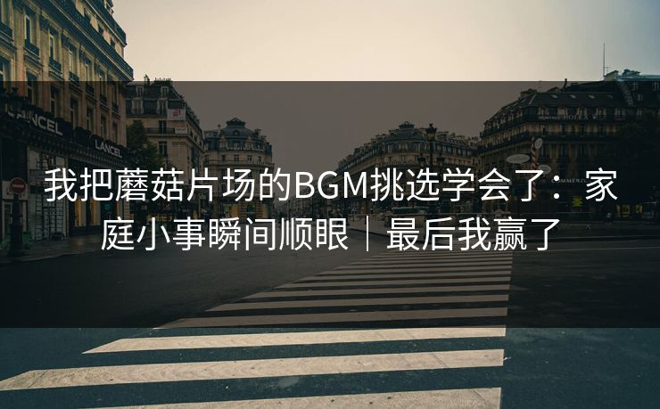 我把蘑菇片场的BGM挑选学会了：家庭小事瞬间顺眼｜最后我赢了