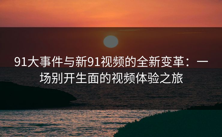 91大事件与新91视频的全新变革：一场别开生面的视频体验之旅