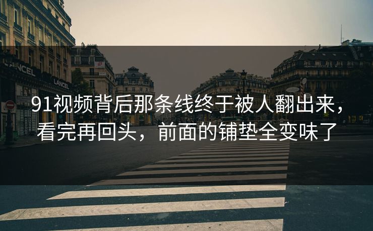 91视频背后那条线终于被人翻出来，看完再回头，前面的铺垫全变味了