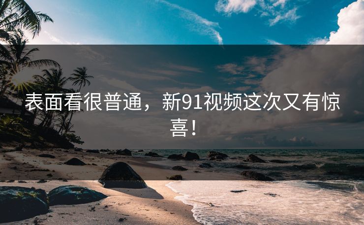 表面看很普通，新91视频这次又有惊喜！